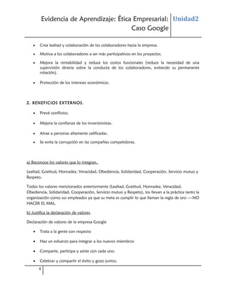 Evidencia de Aprendizaje: Ética Empresarial: Unidad2
Caso Google
•

Crea lealtad y colaboración de los colaboradores hacia la empresa.

•

Motiva a los colaboradores a ser más participativos en los proyectos.

•

Mejora la rentabilidad y reduce los costos funcionales (reduce la necesidad de una
supervisión directa sobre la conducta de los colaboradores, evitando su permanente
rotación).

•

Protección de los intereses económicos.

2. BENEFICIOS EXTERNOS.
•

Prevé conflictos.

•

Mejora la confianza de los inversionistas.

•

Atrae a personas altamente calificadas.

•

Se evita la corrupción en las compañías competidoras.

a) Reconoce los valores que lo integran.
Lealtad, Gratitud, Honradez, Veracidad, Obediencia, Solidaridad, Cooperación, Servicio mutuo y
Respeto.
Todos los valores mencionados anteriormente (Lealtad, Gratitud, Honradez, Veracidad,
Obediencia, Solidaridad, Cooperación, Servicio mutuo y Respeto), los llevan a la práctica tanto la
organización como sus empleados ya que su meta es cumplir lo que llaman la regla de oro ----NO
HACER EL MAL.
b) Justifica la declaración de valores.
Declaración de valores de la empresa Google
•

Trata a la gente con respecto

•

Haz un esfuerzo para integrar a los nuevos miembros

•

Comparte, participa y asiste con cada uno.

•

Celebrar y compartir el éxito y gozo juntos.
4

 