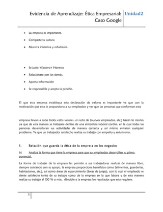 Evidencia de Aprendizaje: Ética Empresarial: Unidad2
Caso Google
•

La empatía es importante.

•

Comparte tu cultura

•

Muestra iniciativa y esfuérzate.

•

Se justo +Sincero+ Honesto

•

Relaciónate con los demás.

•

Aporta información

•

Se responsable y acepta la presión.

El que esta empresa establezca esta declaración de valores es importante ya que con la
motivación que esta le proporciona a sus empleados y ver que las personas que conforman esta

empresa llevan a cabo todos estos valores, el resto de (nuevos empleados, etc.) harán lo mismo
ya que de esta manera se trabajara dentro de una atmosfera laboral cordial, en la cual todas las
personas desarrollaran sus actividades de manera correcta y así mismo evitaran cualquier
problema. Ya que un trabajador satisfecho realiza su trabajo con empeño y entusiasmo.

1.

Relación que guarda la ética de la empresa en los negocios

b)
Analiza la forma que tiene la empresa para que sus empleados desarrollen su pleno
potencial.
La forma de trabajar de la empresa les permite a sus trabajadores realizar de manera libre,
siempre contando con su apoyo, la empresa proporciona beneficios como (alimentos, guarderías,
habitaciones, etc.), así como áreas de esparcimiento (áreas de juego), con lo cual el empleado se
siente satisfecho tanto de su trabajo como de la empresa en la que labora y de esta manera
realiza su trabajo al 100 % o más, dándole a la empresa los resultados que esta requiere.

5

 