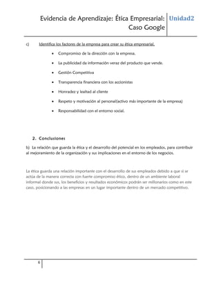 Evidencia de Aprendizaje: Ética Empresarial: Unidad2
Caso Google
c)

Identifica los factores de la empresa para crear su ética empresarial.
•

Compromiso de la dirección con la empresa.

•

La publicidad da información veraz del producto que vende.

•

Gestión Competitiva

•

Transparencia financiera con los accionistas

•

Honradez y lealtad al cliente

•

Respeto y motivación al personal(activo más importante de la empresa)

•

Responsabilidad con el entorno social.

2. Conclusiones
b) La relación que guarda la ética y el desarrollo del potencial en los empleados, para contribuir
al mejoramiento de la organización y sus implicaciones en el entorno de los negocios.

La ética guarda una relación importante con el desarrollo de sus empleados debido a que si se
actúa de la manera correcta con fuerte compromiso ético, dentro de un ambiente laboral
informal donde sus, los beneficios y resultados económicos podrán ser millonarios como en este
caso, posicionando a las empresas en un lugar importante dentro de un mercado competitivo.

6

 