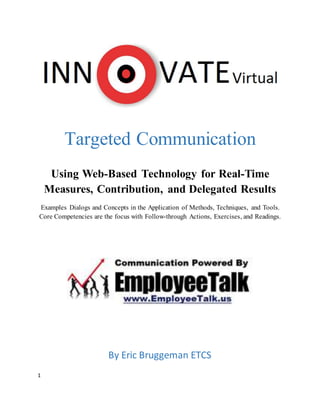 1
Targeted Communication
Using Web-Based Technology for Real-Time
Measures, Contribution, and Delegated Results
Examples Dialogs and Concepts in the Application of Methods, Techniques, and Tools.
Core Competencies are the focus with Follow-through Actions, Exercises, and Readings.
By Eric Bruggeman ETCS
 