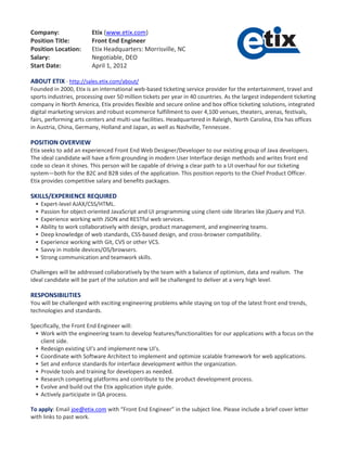 Company:                  Etix (www.etix.com)
Position Title:           Front End Engineer
Position Location:        Etix Headquarters: Morrisville, NC
Salary:                   Negotiable, DEO
Start Date:               April 1, 2012

ABOUT ETIX - http://sales.etix.com/about/
Founded in 2000, Etix is an international web-based ticketing service provider for the entertainment, travel and
sports industries, processing over 50 million tickets per year in 40 countries. As the largest independent ticketing
company in North America, Etix provides flexible and secure online and box office ticketing solutions, integrated
digital marketing services and robust ecommerce fulfillment to over 4,100 venues, theaters, arenas, festivals,
fairs, performing arts centers and multi-use facilities. Headquartered in Raleigh, North Carolina, Etix has offices
in Austria, China, Germany, Holland and Japan, as well as Nashville, Tennessee.

POSITION OVERVIEW
Etix seeks to add an experienced Front End Web Designer/Developer to our existing group of Java developers.
The ideal candidate will have a firm grounding in modern User Interface design methods and writes front end
code so clean it shines. This person will be capable of driving a clear path to a UI overhaul for our ticketing
system—both for the B2C and B2B sides of the application. This position reports to the Chief Product Officer.
Etix provides competitive salary and benefits packages.

SKILLS/EXPERIENCE REQUIRED
     Expert-level AJAX/CSS/HTML.
     Passion for object-oriented JavaScript and UI programming using client-side libraries like jQuery and YUI.
     Experience working with JSON and RESTful web services.
     Ability to work collaboratively with design, product management, and engineering teams.
     Deep knowledge of web standards, CSS-based design, and cross-browser compatibility.
     Experience working with Git, CVS or other VCS.
     Savvy in mobile devices/OS/browsers.
     Strong communication and teamwork skills.

Challenges will be addressed collaboratively by the team with a balance of optimism, data and realism. The
ideal candidate will be part of the solution and will be challenged to deliver at a very high level.

RESPONSIBILITIES
You will be challenged with exciting engineering problems while staying on top of the latest front end trends,
technologies and standards.

Specifically, the Front End Engineer will:
   Work with the engineering team to develop features/functionalities for our applications with a focus on the
    client side.
   Redesign existing UI's and implement new UI's.
   Coordinate with Software Architect to implement and optimize scalable framework for web applications.
   Set and enforce standards for interface development within the organization.
   Provide tools and training for developers as needed.
   Research competing platforms and contribute to the product development process.
   Evolve and build out the Etix application style guide.
   Actively participate in QA process.

To apply: Email joe@etix.com with “Front End Engineer” in the subject line. Please include a brief cover letter
with links to past work.
 