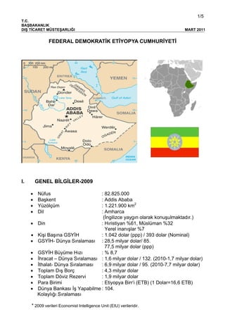 1/5
T.C.
BAŞBAKANLIK
DIŞ TİCARET MÜSTEŞARLIĞI MART 2011
FEDERAL DEMOKRATİK ETİYOPYA CUMHURİYETİ
I. GENEL BİLGİLER-2009
• Nüfus : 82.825.000
• Başkent : Addis Ababa
• Yüzölçüm : 1.221.900 km2
• Dil : Amharca
(İngilizce yaygın olarak konuşulmaktadır.)
• Din : Hıristiyan %61, Müslüman %32
Yerel inanışlar %7
• Kişi Başına GSYİH : 1.042 dolar (ppp) / 393 dolar (Nominal)
• GSYİH- Dünya Sıralaması : 28,5 milyar dolar/ 85.
77,5 milyar dolar (ppp)
• GSYİH Büyüme Hızı : % 8,7
• İhracat – Dünya Sıralaması : 1,6 milyar dolar / 132. (2010-1,7 milyar dolar)
• İthalat- Dünya Sıralaması : 6,9 milyar dolar / 95. (2010-7,7 milyar dolar)
• Toplam Dış Borç : 4,3 milyar dolar
• Toplam Döviz Rezervi : 1,9 milyar dolar
• Para Birimi : Etiyopya Birr’i (ETB) (1 Dolar=16,6 ETB)
• Dünya Bankası İş Yapabilme : 104.
Kolaylığı Sıralaması
* 2009 verileri Economist Intelligence Unit (EIU) verileridir.
 