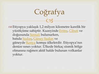 
 Etiyopya yaklaşık 1,2 milyon kilometre karelik bir
yüzölçüme sahiptir. Kuzeyinde Eritre, Cibuti ve
doğusunda Somali bulunurken,
batıda Sudan, Güney Sudan ve
güneyde Kenya komşu ülkelerdir. Etiyopya’nın
denize sınırı yoktur. Ülkede birkaç sismik bölge
olmasına rağmen aktif halde bulunan volkanlar
yoktur.
Coğrafya
 