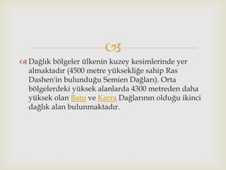 
 Dağlık bölgeler ülkenin kuzey kesimlerinde yer
almaktadır (4500 metre yüksekliğe sahip Ras
Dashen'in bulunduğu Semien Dağları). Orta
bölgelerdeki yüksek alanlarda 4300 metreden daha
yüksek olan Batu ve Karra Dağlarının olduğu ikinci
dağlık alan bulunmaktadır.
 