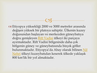 
 Etiyopya yüksekliği 2000 ve 3000 metreler arasında
değişen yüksek bir platoya sahiptir. Ülkenin kuzey
doğusundan başlayan ve merkezden güneybatıya
doğru genişleyen Rift Vadisi ülkeyi iki parçaya
ayırmaktadır. Rift Vadisi bölgesinde daha çok
bölgenin güney ve güneybatısında birçok göller
bulunmaktadır. Etiyopya’da Abay olarak bilinen Nil
Nehri ülkeyi kuzeybatıdan keserek ülkede yaklaşık
800 km'lik bir yol almaktadır.
 