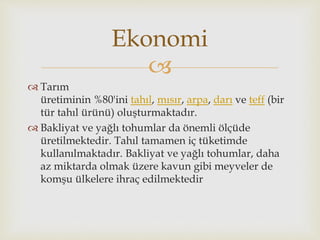 
 Tarım
üretiminin %80'ini tahıl, mısır, arpa, darı ve teff (bir
tür tahıl ürünü) oluşturmaktadır.
 Bakliyat ve yağlı tohumlar da önemli ölçüde
üretilmektedir. Tahıl tamamen iç tüketimde
kullanılmaktadır. Bakliyat ve yağlı tohumlar, daha
az miktarda olmak üzere kavun gibi meyveler de
komşu ülkelere ihraç edilmektedir
Ekonomi
 