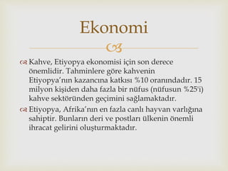 
 Kahve, Etiyopya ekonomisi için son derece
önemlidir. Tahminlere göre kahvenin
Etiyopya’nın kazancına katkısı %10 oranındadır. 15
milyon kişiden daha fazla bir nüfus (nüfusun %25'i)
kahve sektöründen geçimini sağlamaktadır.
 Etiyopya, Afrika’nın en fazla canlı hayvan varlığına
sahiptir. Bunların deri ve postları ülkenin önemli
ihracat gelirini oluşturmaktadır.
Ekonomi
 