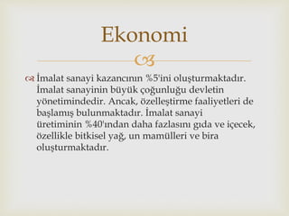 
 İmalat sanayi kazancının %5'ini oluşturmaktadır.
İmalat sanayinin büyük çoğunluğu devletin
yönetimindedir. Ancak, özelleştirme faaliyetleri de
başlamış bulunmaktadır. İmalat sanayi
üretiminin %40'ından daha fazlasını gıda ve içecek,
özellikle bitkisel yağ, un mamülleri ve bira
oluşturmaktadır.
Ekonomi
 