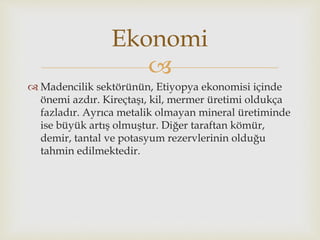 
 Madencilik sektörünün, Etiyopya ekonomisi içinde
önemi azdır. Kireçtaşı, kil, mermer üretimi oldukça
fazladır. Ayrıca metalik olmayan mineral üretiminde
ise büyük artış olmuştur. Diğer taraftan kömür,
demir, tantal ve potasyum rezervlerinin olduğu
tahmin edilmektedir.
Ekonomi
 