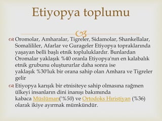  Oromolar, Amharalar, Tigreler, Sidamolar, Shankellalar,
Somalililer, Afarlar ve Gurageler Etiyopya topraklarında
yaşayan belli başlı etnik topluluklardır. Bunlardan
Oromalar yaklaşık %40 oranla Etiyopya'nın en kalabalık
etnik grubunu oluştururlar daha sonra ise
yaklaşık %30'luk bir orana sahip olan Amhara ve Tigreler
gelir
 Etiyopya karışık bir etnisiteye sahip olmasına rağmen
ülkeyi insanların dini inanışı bakımında
kabaca Müslüman('%50) ve Ortodoks Hıristiyan (%36)
olarak ikiye ayırmak mümkündür.
Etiyopya toplumu
 