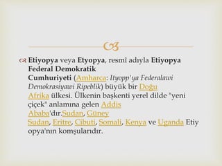 
 Etiyopya veya Etyopya, resmî adıyla Etiyopya
Federal Demokratik
Cumhuriyeti (Amharca: Ityopp'ya Federalawi
Demokrasiyawi Ripeblik) büyük bir Doğu
Afrika ülkesi. Ülkenin başkenti yerel dilde "yeni
çiçek" anlamına gelen Addis
Ababa'dır.Sudan, Güney
Sudan, Eritre, Cibuti, Somali, Kenya ve Uganda Etiy
opya'nın komşularıdır.
 