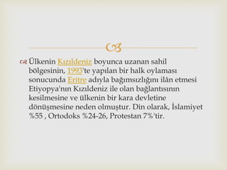 
 Ülkenin Kızıldeniz boyunca uzanan sahil
bölgesinin, 1993'te yapılan bir halk oylaması
sonucunda Eritre adıyla bağımsızlığını ilân etmesi
Etiyopya'nın Kızıldeniz ile olan bağlantısının
kesilmesine ve ülkenin bir kara devletine
dönüşmesine neden olmuştur. Din olarak, İslamiyet
%55 , Ortodoks %24-26, Protestan 7%'tir.
 