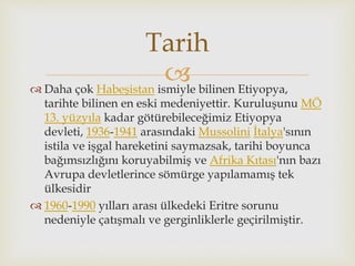  Daha çok Habeşistan ismiyle bilinen Etiyopya,
tarihte bilinen en eski medeniyettir. Kuruluşunu MÖ
13. yüzyıla kadar götürebileceğimiz Etiyopya
devleti, 1936-1941 arasındaki Mussolini İtalya'sının
istila ve işgal hareketini saymazsak, tarihi boyunca
bağımsızlığını koruyabilmiş ve Afrika Kıtası'nın bazı
Avrupa devletlerince sömürge yapılamamış tek
ülkesidir
 1960-1990 yılları arası ülkedeki Eritre sorunu
nedeniyle çatışmalı ve gerginliklerle geçirilmiştir.
Tarih
 