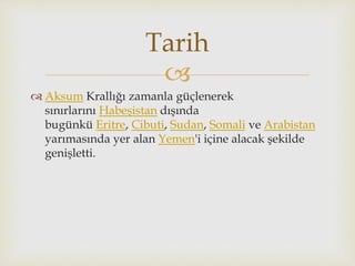 
 Aksum Krallığı zamanla güçlenerek
sınırlarını Habeşistan dışında
bugünkü Eritre, Cibuti, Sudan, Somali ve Arabistan
yarımasında yer alan Yemen'i içine alacak şekilde
genişletti.
Tarih
 