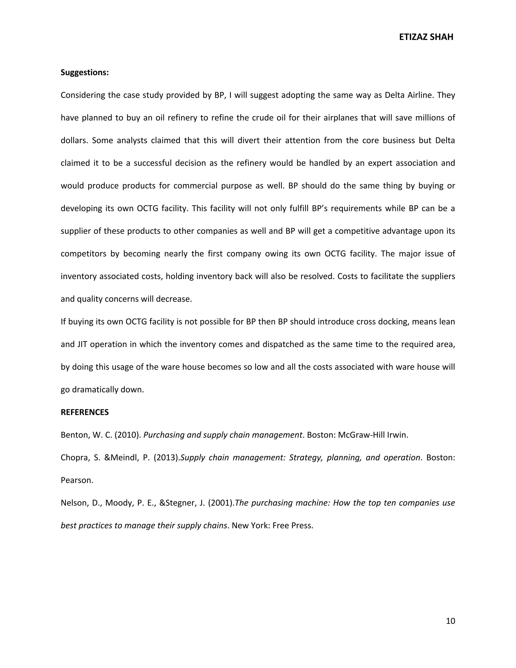 ETIZAZ SHAH


Suggestions:

Considering the case study provided by BP, I will suggest adopting the same way as Delta Airline. They

have planned to buy an oil refinery to refine the crude oil for their airplanes that will save millions of

dollars. Some analysts claimed that this will divert their attention from the core business but Delta

claimed it to be a successful decision as the refinery would be handled by an expert association and

would produce products for commercial purpose as well. BP should do the same thing by buying or

developing its own OCTG facility. This facility will not only fulfill BP’s requirements while BP can be a

supplier of these products to other companies as well and BP will get a competitive advantage upon its

competitors by becoming nearly the first company owing its own OCTG facility. The major issue of

inventory associated costs, holding inventory back will also be resolved. Costs to facilitate the suppliers

and quality concerns will decrease.

If buying its own OCTG facility is not possible for BP then BP should introduce cross docking, means lean

and JIT operation in which the inventory comes and dispatched as the same time to the required area,

by doing this usage of the ware house becomes so low and all the costs associated with ware house will

go dramatically down.

REFERENCES

Benton, W. C. (2010). Purchasing and supply chain management. Boston: McGraw-Hill Irwin.

Chopra, S. &Meindl, P. (2013).Supply chain management: Strategy, planning, and operation. Boston:

Pearson.

Nelson, D., Moody, P. E., &Stegner, J. (2001).The purchasing machine: How the top ten companies use

best practices to manage their supply chains. New York: Free Press.




                                                                                                        10
 