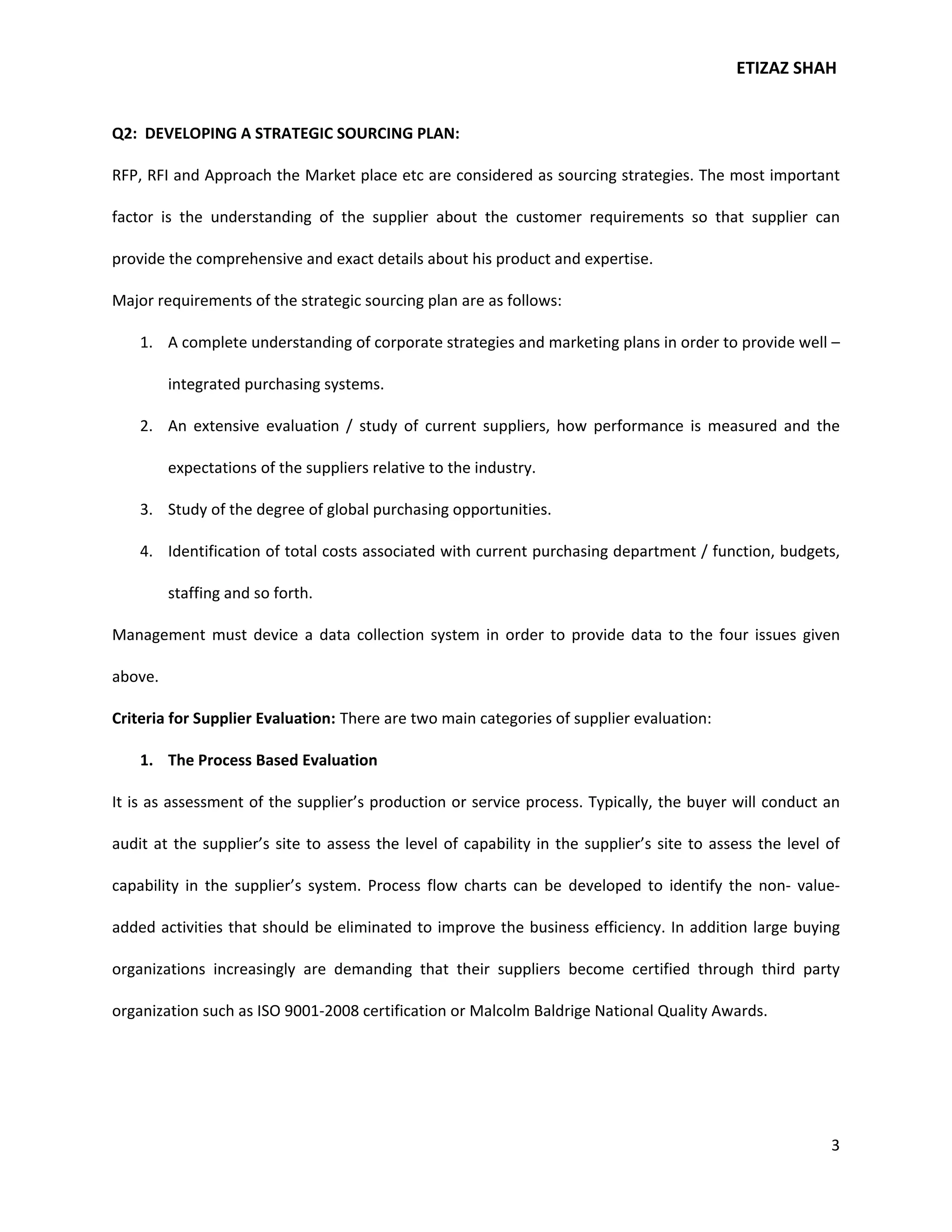 ETIZAZ SHAH


Q2: DEVELOPING A STRATEGIC SOURCING PLAN:

RFP, RFI and Approach the Market place etc are considered as sourcing strategies. The most important

factor is the understanding of the supplier about the customer requirements so that supplier can

provide the comprehensive and exact details about his product and expertise.

Major requirements of the strategic sourcing plan are as follows:

    1. A complete understanding of corporate strategies and marketing plans in order to provide well –

         integrated purchasing systems.

    2. An extensive evaluation / study of current suppliers, how performance is measured and the

         expectations of the suppliers relative to the industry.

    3. Study of the degree of global purchasing opportunities.

    4. Identification of total costs associated with current purchasing department / function, budgets,

         staffing and so forth.

Management must device a data collection system in order to provide data to the four issues given

above.

Criteria for Supplier Evaluation: There are two main categories of supplier evaluation:

    1. The Process Based Evaluation

It is as assessment of the supplier’s production or service process. Typically, the buyer will conduct an

audit at the supplier’s site to assess the level of capability in the supplier’s site to assess the level of

capability in the supplier’s system. Process flow charts can be developed to identify the non- value-

added activities that should be eliminated to improve the business efficiency. In addition large buying

organizations increasingly are demanding that their suppliers become certified through third party

organization such as ISO 9001-2008 certification or Malcolm Baldrige National Quality Awards.




                                                                                                          3
 