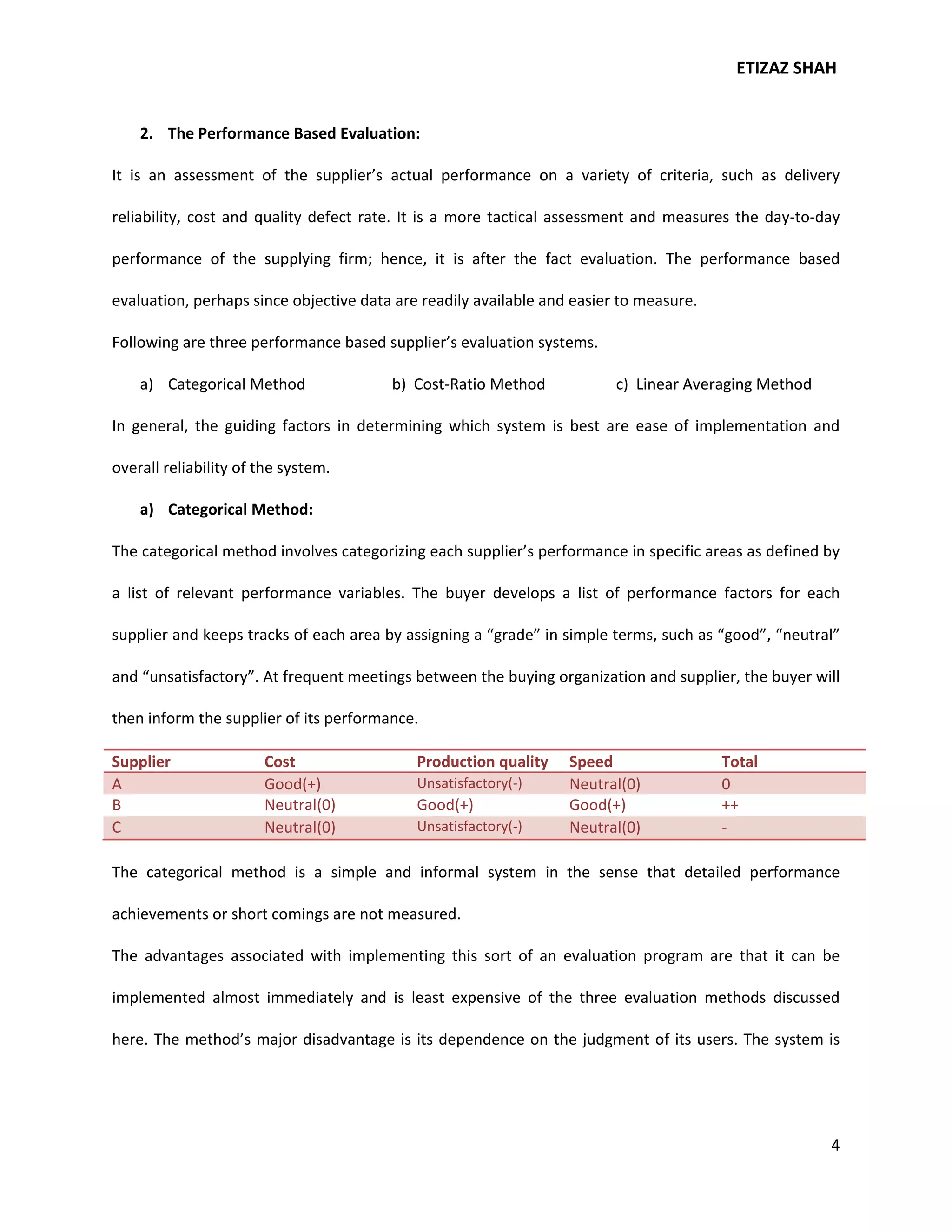 ETIZAZ SHAH


    2. The Performance Based Evaluation:

It is an assessment of the supplier’s actual performance on a variety of criteria, such as delivery

reliability, cost and quality defect rate. It is a more tactical assessment and measures the day-to-day

performance of the supplying firm; hence, it is after the fact evaluation. The performance based

evaluation, perhaps since objective data are readily available and easier to measure.

Following are three performance based supplier’s evaluation systems.

    a) Categorical Method               b) Cost-Ratio Method             c) Linear Averaging Method

In general, the guiding factors in determining which system is best are ease of implementation and

overall reliability of the system.

    a) Categorical Method:

The categorical method involves categorizing each supplier’s performance in specific areas as defined by

a list of relevant performance variables. The buyer develops a list of performance factors for each

supplier and keeps tracks of each area by assigning a “grade” in simple terms, such as “good”, “neutral”

and “unsatisfactory”. At frequent meetings between the buying organization and supplier, the buyer will

then inform the supplier of its performance.

Supplier               Cost                 Production quality    Speed                 Total
A                      Good(+)              Unsatisfactory(-)     Neutral(0)            0
B                      Neutral(0)           Good(+)               Good(+)               ++
C                      Neutral(0)           Unsatisfactory(-)     Neutral(0)            -

The categorical method is a simple and informal system in the sense that detailed performance

achievements or short comings are not measured.

The advantages associated with implementing this sort of an evaluation program are that it can be

implemented almost immediately and is least expensive of the three evaluation methods discussed

here. The method’s major disadvantage is its dependence on the judgment of its users. The system is




                                                                                                      4
 