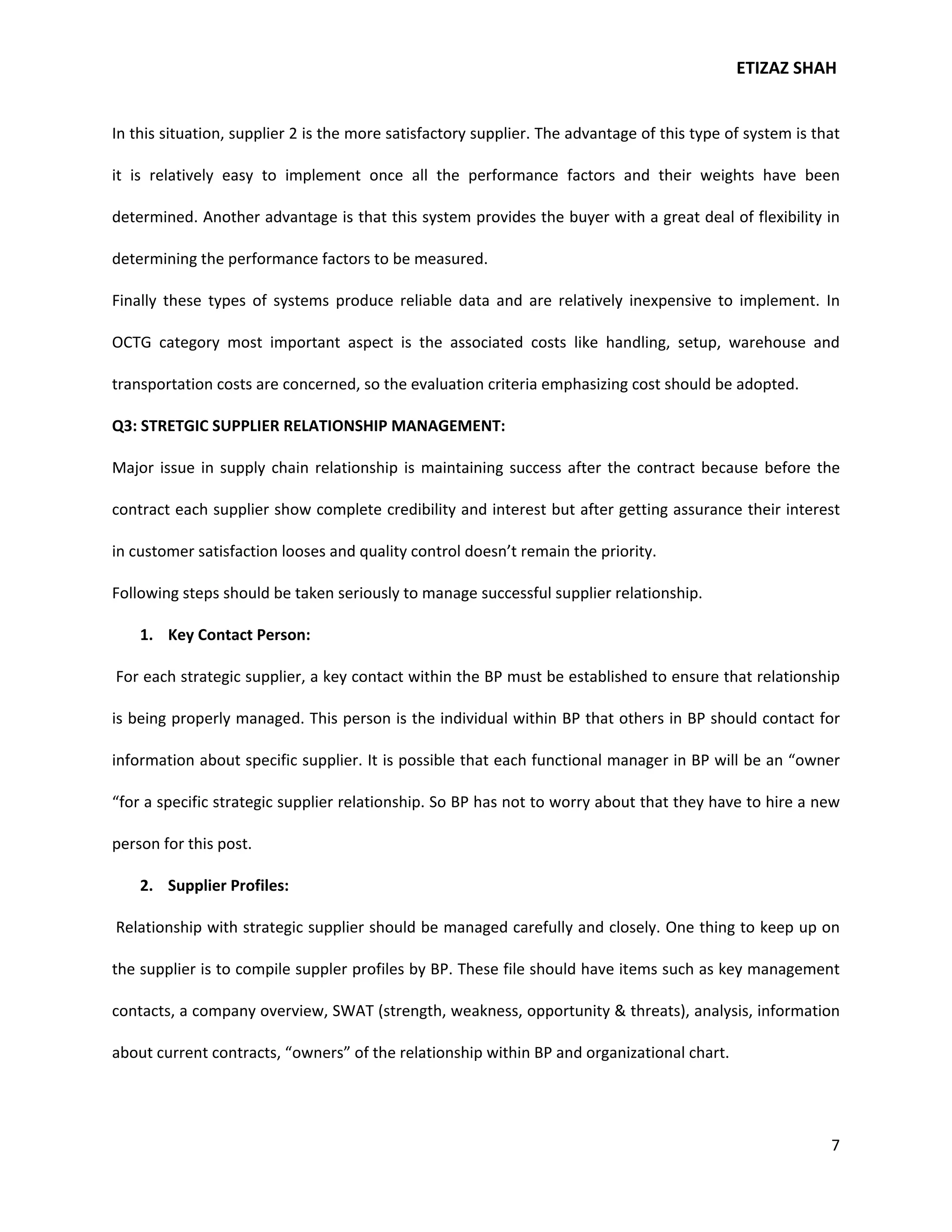 ETIZAZ SHAH


In this situation, supplier 2 is the more satisfactory supplier. The advantage of this type of system is that

it is relatively easy to implement once all the performance factors and their weights have been

determined. Another advantage is that this system provides the buyer with a great deal of flexibility in

determining the performance factors to be measured.

Finally these types of systems produce reliable data and are relatively inexpensive to implement. In

OCTG category most important aspect is the associated costs like handling, setup, warehouse and

transportation costs are concerned, so the evaluation criteria emphasizing cost should be adopted.

Q3: STRETGIC SUPPLIER RELATIONSHIP MANAGEMENT:

Major issue in supply chain relationship is maintaining success after the contract because before the

contract each supplier show complete credibility and interest but after getting assurance their interest

in customer satisfaction looses and quality control doesn’t remain the priority.

Following steps should be taken seriously to manage successful supplier relationship.

    1. Key Contact Person:

For each strategic supplier, a key contact within the BP must be established to ensure that relationship

is being properly managed. This person is the individual within BP that others in BP should contact for

information about specific supplier. It is possible that each functional manager in BP will be an “owner

“for a specific strategic supplier relationship. So BP has not to worry about that they have to hire a new

person for this post.

    2. Supplier Profiles:

Relationship with strategic supplier should be managed carefully and closely. One thing to keep up on

the supplier is to compile suppler profiles by BP. These file should have items such as key management

contacts, a company overview, SWAT (strength, weakness, opportunity & threats), analysis, information

about current contracts, “owners” of the relationship within BP and organizational chart.




                                                                                                           7
 