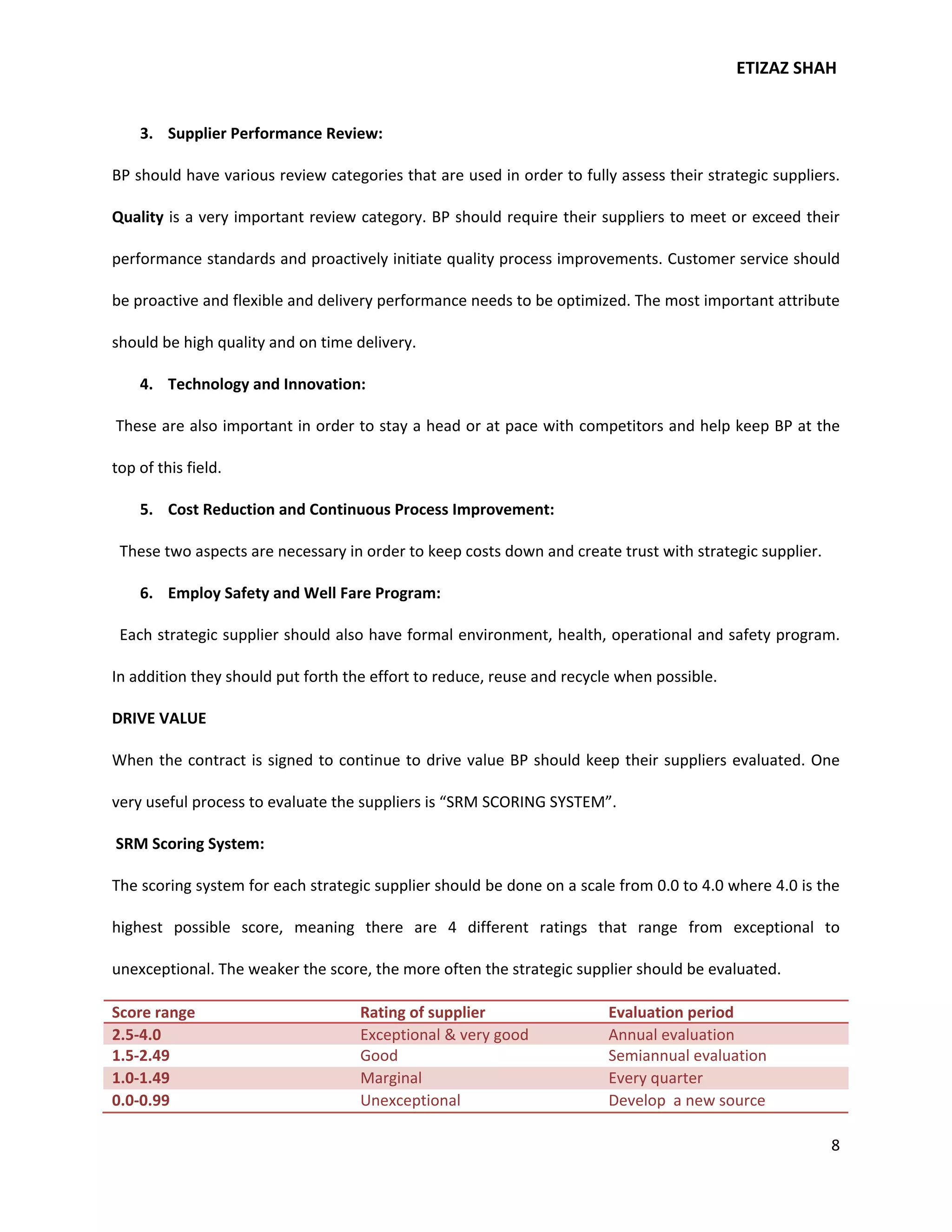 ETIZAZ SHAH


    3. Supplier Performance Review:

BP should have various review categories that are used in order to fully assess their strategic suppliers.

Quality is a very important review category. BP should require their suppliers to meet or exceed their

performance standards and proactively initiate quality process improvements. Customer service should

be proactive and flexible and delivery performance needs to be optimized. The most important attribute

should be high quality and on time delivery.

    4. Technology and Innovation:

These are also important in order to stay a head or at pace with competitors and help keep BP at the

top of this field.

    5. Cost Reduction and Continuous Process Improvement:

 These two aspects are necessary in order to keep costs down and create trust with strategic supplier.

    6. Employ Safety and Well Fare Program:

 Each strategic supplier should also have formal environment, health, operational and safety program.

In addition they should put forth the effort to reduce, reuse and recycle when possible.

DRIVE VALUE

When the contract is signed to continue to drive value BP should keep their suppliers evaluated. One

very useful process to evaluate the suppliers is “SRM SCORING SYSTEM”.

SRM Scoring System:

The scoring system for each strategic supplier should be done on a scale from 0.0 to 4.0 where 4.0 is the

highest possible score, meaning there are 4 different ratings that range from exceptional to

unexceptional. The weaker the score, the more often the strategic supplier should be evaluated.

Score range                         Rating of supplier                  Evaluation period
2.5-4.0                             Exceptional & very good             Annual evaluation
1.5-2.49                            Good                                Semiannual evaluation
1.0-1.49                            Marginal                            Every quarter
0.0-0.99                            Unexceptional                       Develop a new source

                                                                                                         8
 