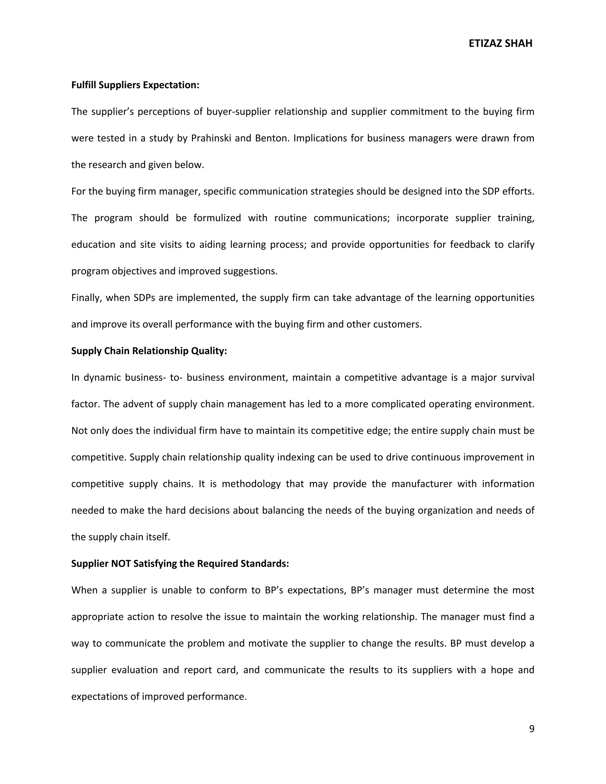 ETIZAZ SHAH


Fulfill Suppliers Expectation:

The supplier’s perceptions of buyer-supplier relationship and supplier commitment to the buying firm

were tested in a study by Prahinski and Benton. Implications for business managers were drawn from

the research and given below.

For the buying firm manager, specific communication strategies should be designed into the SDP efforts.

The program should be formulized with routine communications; incorporate supplier training,

education and site visits to aiding learning process; and provide opportunities for feedback to clarify

program objectives and improved suggestions.

Finally, when SDPs are implemented, the supply firm can take advantage of the learning opportunities

and improve its overall performance with the buying firm and other customers.

Supply Chain Relationship Quality:

In dynamic business- to- business environment, maintain a competitive advantage is a major survival

factor. The advent of supply chain management has led to a more complicated operating environment.

Not only does the individual firm have to maintain its competitive edge; the entire supply chain must be

competitive. Supply chain relationship quality indexing can be used to drive continuous improvement in

competitive supply chains. It is methodology that may provide the manufacturer with information

needed to make the hard decisions about balancing the needs of the buying organization and needs of

the supply chain itself.

Supplier NOT Satisfying the Required Standards:

When a supplier is unable to conform to BP’s expectations, BP’s manager must determine the most

appropriate action to resolve the issue to maintain the working relationship. The manager must find a

way to communicate the problem and motivate the supplier to change the results. BP must develop a

supplier evaluation and report card, and communicate the results to its suppliers with a hope and

expectations of improved performance.

                                                                                                      9
 