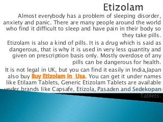 Almost everybody has a problem of sleeping disorder,
anxiety and panic. There are many people around the world
who find it difficult to sleep and have pain in their body so
they take pills.
Etizolam is also a kind of pills. It is a drug which is said as
dangerous, that is why it is used in very less quantity and
given on prescription basis only. Mostly overdose of any
pills can be dangerous for health.
It is not legal in UK, but you can find it easily in India,Japan
also buy Buy Etizolam In Usa. You can get it under names
like Etilaam Tablets, Generic Etizolam Tablets are available
under brands like Capsafe, Etizola, Pasaden and Sedekopan
Tablets.
 