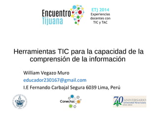Herramientas TIC para la capacidad de la 
comprensión de la información 
William Vegazo Muro 
educador230167@gmail.com 
I.E Fernando Carbajal Segura 6039 Lima, Perú 
 