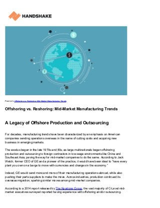 Post Link: Offshoring vs. Reshoring: Mid-Market Manufacturing Trends
Offshoring vs. Reshoring: Mid-Market Manufacturing Trends
A Legacy of Offshore Production and Outsourcing
For decades, manufacturing trends have been characterized by an emphasis on American
companies sending operations overseas in the name of cutting costs and acquiring new
business in emerging markets.
The exodus began in the late 1970s and 80s, as large multinationals began offshoring
production and outsourcing to foreign contractors in low-wage environments like China and
Southeast Asia, paving the way for mid-market companies to do the same. According to Jack
Welch, former CEO of GE and a pioneer of the practice, it would have been ideal to “have every
plant you own on a barge to move with currencies and changes in the economy.”
Indeed, GE would send more and more of their manufacturing operations abroad, while also
pushing their parts suppliers to make the move. Across industries, production continued its
overseas migration, sparking similar moves among mid-market companies.
According to a 2014 report released by The Keystone Group, the vast majority of C-Level mid-
market executives surveyed reported having experience with offshoring and/or outsourcing.
 