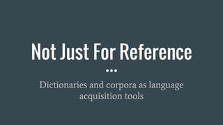 Not Just For Reference
Dictionaries and corpora as language
acquisition tools
 