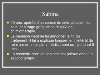 Sabine 40 ans, opérée d’un cancer du sein: ablation du sein, et curage ganglionnaire suivi de chimiothérapie. Le médecin vient de lui annoncer la fin du traitement; il lui a expliqué longuement l’intérêt du relai par un « simple » médicament oral pendant 5 ans La reconstruction de son sein est prévue dans un second temps 