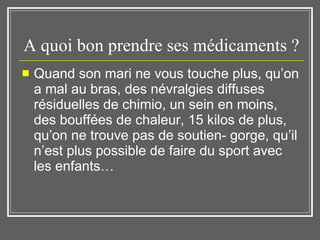 A quoi bon prendre ses médicaments ?  Quand son mari ne vous touche plus, qu’on a mal au bras, des névralgies diffuses résiduelles de chimio, un sein en moins, des bouffées de chaleur, 15 kilos de plus, qu’on ne trouve pas de soutien- gorge, qu’il n’est plus possible de faire du sport avec les enfants…  