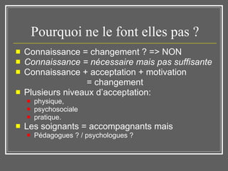 Pourquoi ne le font elles pas ? Connaissance = changement ? => NON Connaissance = nécessaire mais pas suffisante   Connaissance + acceptation + motivation  = changement Plusieurs niveaux d’acceptation:  physique,  psychosociale  pratique. Les soignants = accompagnants mais Pédagogues ? / psychologues ? 