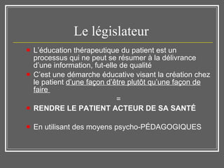 Le législateur  L’éducation thérapeutique du patient est un processus qui ne peut se résumer à la délivrance d’une information, fut-elle de qualité C’est une démarche éducative visant la création chez le patient  d’une façon d’être plutôt qu’une façon de faire  = RENDRE LE PATIENT ACTEUR DE SA SANTÉ En utilisant des moyens psycho-PÉDAGOGIQUES 