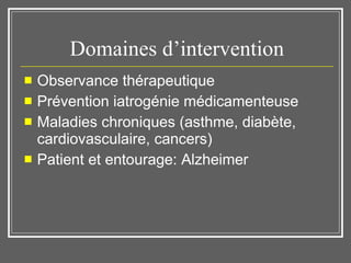 Domaines d’intervention Observance thérapeutique Prévention iatrogénie médicamenteuse Maladies chroniques (asthme, diabète, cardiovasculaire, cancers) Patient et entourage: Alzheimer 