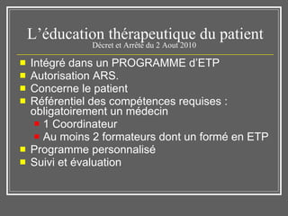 L’éducation thérapeutique du patient Décret et Arrêté du 2 Aout 2010  Intégré dans un PROGRAMME d’ETP Autorisation ARS.  Concerne le patient  Référentiel des compétences requises : obligatoirement un médecin 1 Coordinateur  Au moins 2 formateurs dont un formé en ETP  Programme personnalisé  Suivi et évaluation  