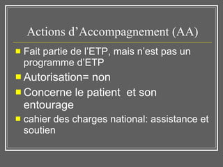 Actions d’Accompagnement (AA) Fait partie de l’ETP, mais n’est pas un programme d’ETP Autorisation= non Concerne le patient  et son entourage cahier des charges national: assistance et soutien 