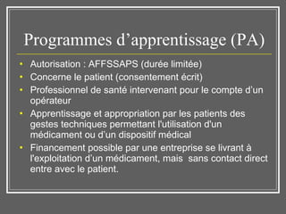 Programmes d’apprentissage (PA) Autorisation : AFFSSAPS (durée limitée) Concerne le patient (consentement écrit)  Professionnel de santé intervenant pour le compte d’un opérateur Apprentissage et appropriation par les patients des gestes techniques permettant l'utilisation d'un médicament ou d’un dispositif médical Financement possible par une entreprise se livrant à l'exploitation d’un médicament, mais  sans contact direct entre avec le patient. 