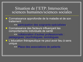 Situation de l’ETP: Intersection  sciences humaines/sciences sociales Connaissance approfondie de la maladie et de son traitement  =>  participation des soignants-spécialistes .  Connaissance des facteurs influençant les comportements individuels de santé  =>  collaboration d’autres professionnels : pédagogues, psychologues, sociologues L’éducation thérapeutique ne peut avoir lieu à sens unique  =>  Place des associations de patients 