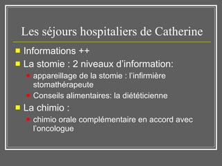 Les séjours hospitaliers de Catherine Informations ++  La stomie : 2 niveaux d’information:  appareillage de la stomie : l’infirmière stomathérapeute Conseils alimentaires: la diététicienne La chimio :  chimio orale complémentaire en accord avec l’oncologue 