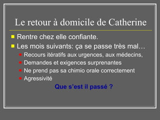 Le retour à domicile de Catherine Rentre chez elle confiante.  Les mois suivants: ça se passe très mal… Recours itératifs aux urgences, aux médecins,  Demandes et exigences surprenantes Ne prend pas sa chimio orale correctement Agressivité Que s’est il passé ?  