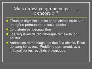 Mais qu’est ce qui ne va pas …. « encore » ?  Troubles digestifs induits par la chimio orale sont une gêne permanente avec la poche Le diabète est déséquilibré Les séquelles de radiothérapie rectale la font souffrir Anomalies hématologiques dus à la chimio. Prise de sang itératives.  Problème permanent: avis médical sur les résultats biologiques.  