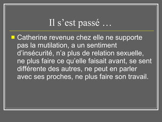 Il s’est passé …  Catherine revenue chez elle ne supporte pas la mutilation, a un sentiment d’insécurité, n’a plus de relation sexuelle, ne plus faire ce qu’elle faisait avant, se sent différente des autres, ne peut en parler avec ses proches, ne plus faire son travail.  