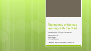 Technology enhanced
learning with the iPad.
Kanda Institute of Foreign Languages
Anthony DiGiulio
Kieran Julian
Anthony Madden
Presented at ETJ Tokyo Expo 10/30/2016
 