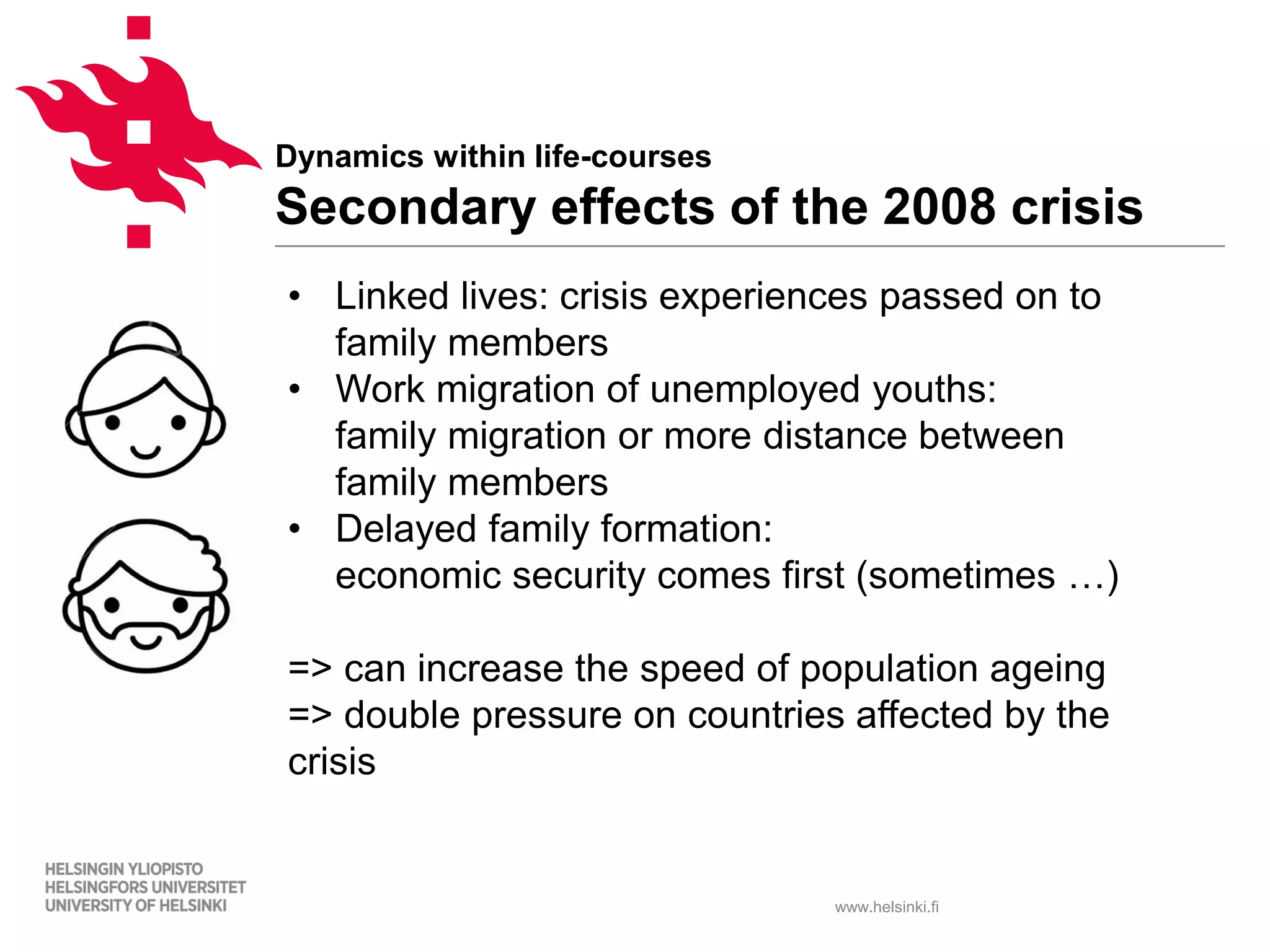 www.helsinki.fi
Dynamics within life-courses
Secondary effects of the 2008 crisis
• Linked lives: crisis experiences passed on to
family members
• Work migration of unemployed youths:
family migration or more distance between
family members
• Delayed family formation:
economic security comes first (sometimes …)
=> can increase the speed of population ageing
=> double pressure on countries affected by the
crisis
 