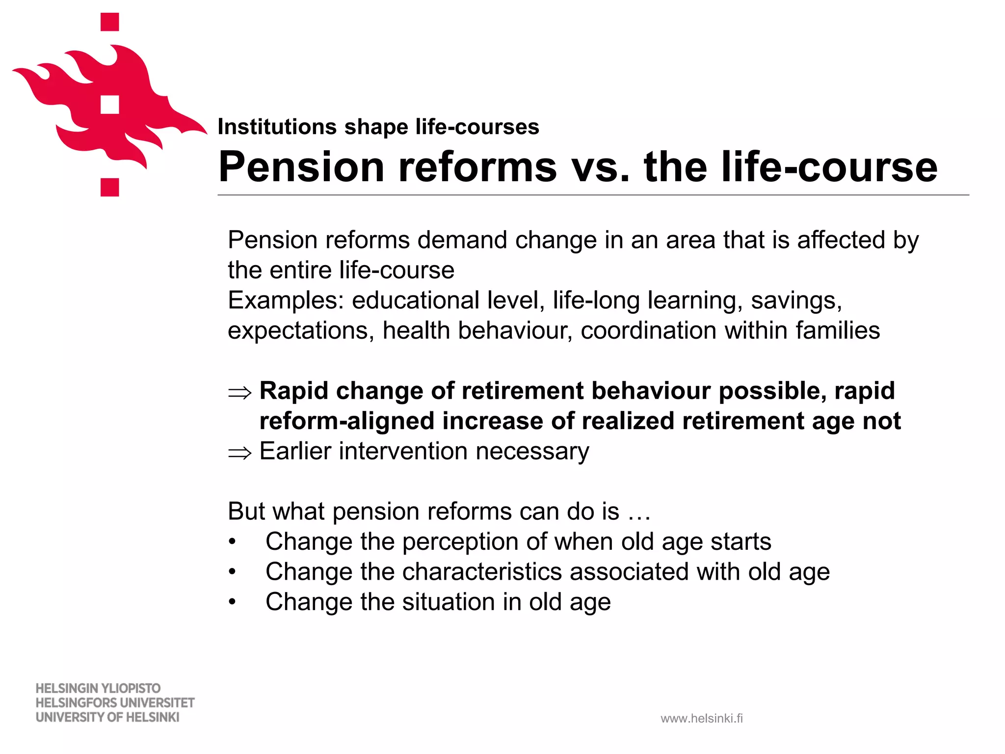 www.helsinki.fi
Institutions shape life-courses
Pension reforms vs. the life-course
Pension reforms demand change in an area that is affected by
the entire life-course
Examples: educational level, life-long learning, savings,
expectations, health behaviour, coordination within families
⇒ Rapid change of retirement behaviour possible, rapid
reform-aligned increase of realized retirement age not
⇒ Earlier intervention necessary
But what pension reforms can do is …
• Change the perception of when old age starts
• Change the characteristics associated with old age
• Change the situation in old age
 