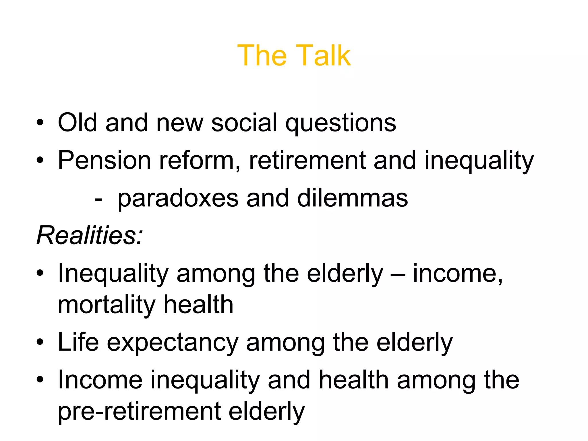 The Talk
• Old and new social questions
• Pension reform, retirement and inequality
- paradoxes and dilemmas
Realities:
• Inequality among the elderly – income,
mortality health
• Life expectancy among the elderly
• Income inequality and health among the
pre-retirement elderly
 