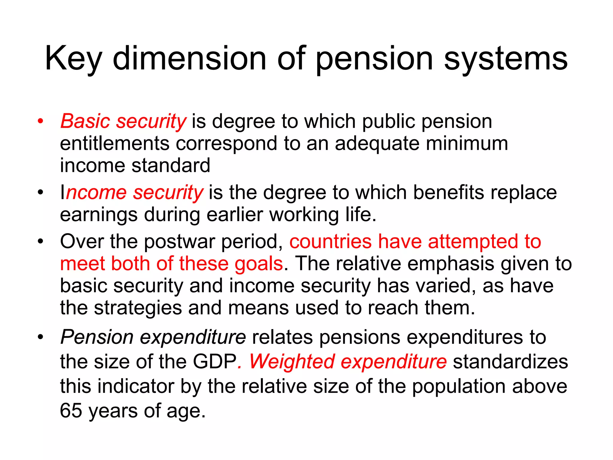 Key dimension of pension systems
• Basic security is degree to which public pension
entitlements correspond to an adequate minimum
income standard
• Income security is the degree to which benefits replace
earnings during earlier working life.
• Over the postwar period, countries have attempted to
meet both of these goals. The relative emphasis given to
basic security and income security has varied, as have
the strategies and means used to reach them.
• Pension expenditure relates pensions expenditures to
the size of the GDP. Weighted expenditure standardizes
this indicator by the relative size of the population above
65 years of age.
 