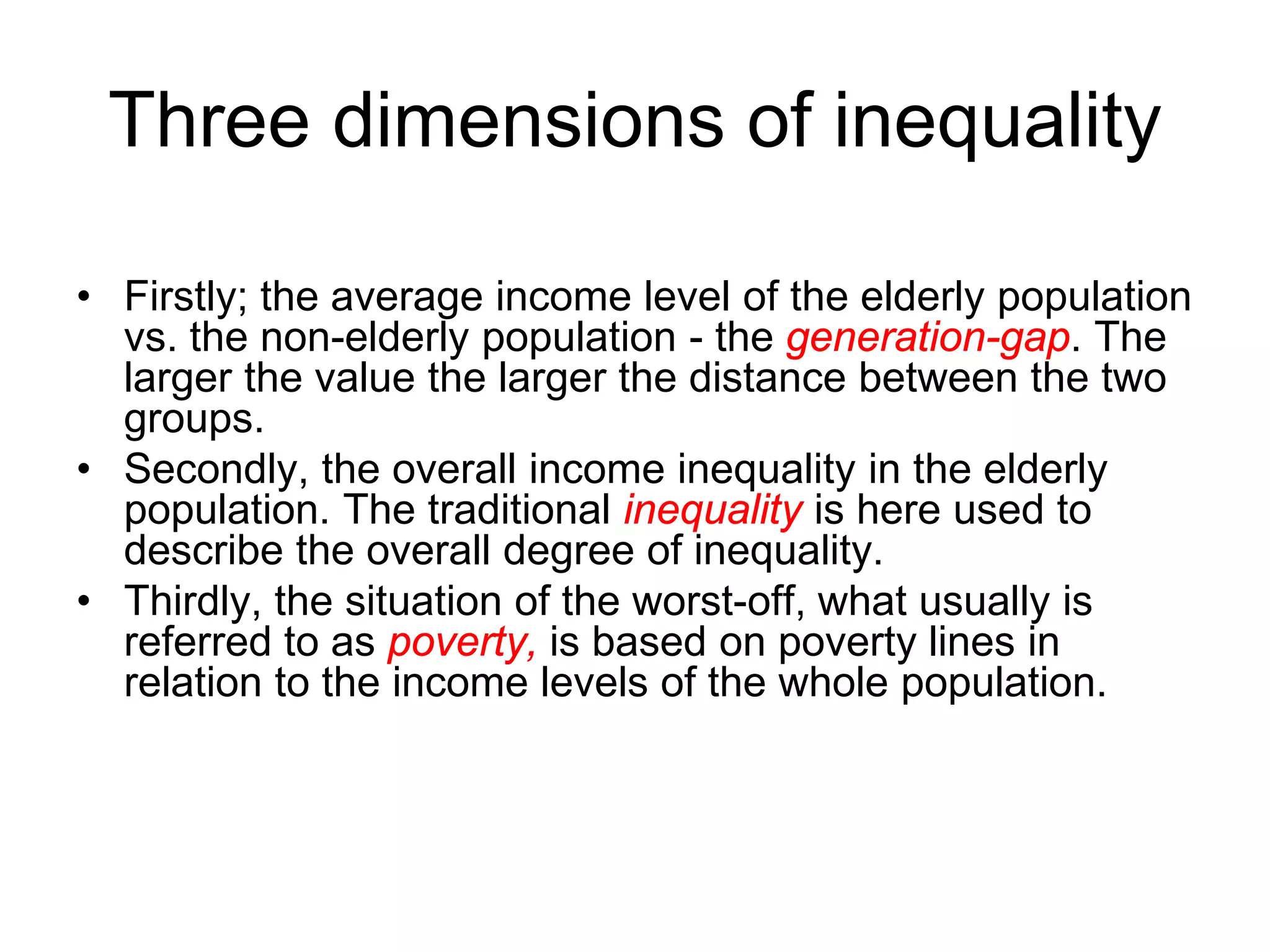 Three dimensions of inequality
• Firstly; the average income level of the elderly population
vs. the non-elderly population - the generation-gap. The
larger the value the larger the distance between the two
groups.
• Secondly, the overall income inequality in the elderly
population. The traditional inequality is here used to
describe the overall degree of inequality.
• Thirdly, the situation of the worst-off, what usually is
referred to as poverty, is based on poverty lines in
relation to the income levels of the whole population.
 