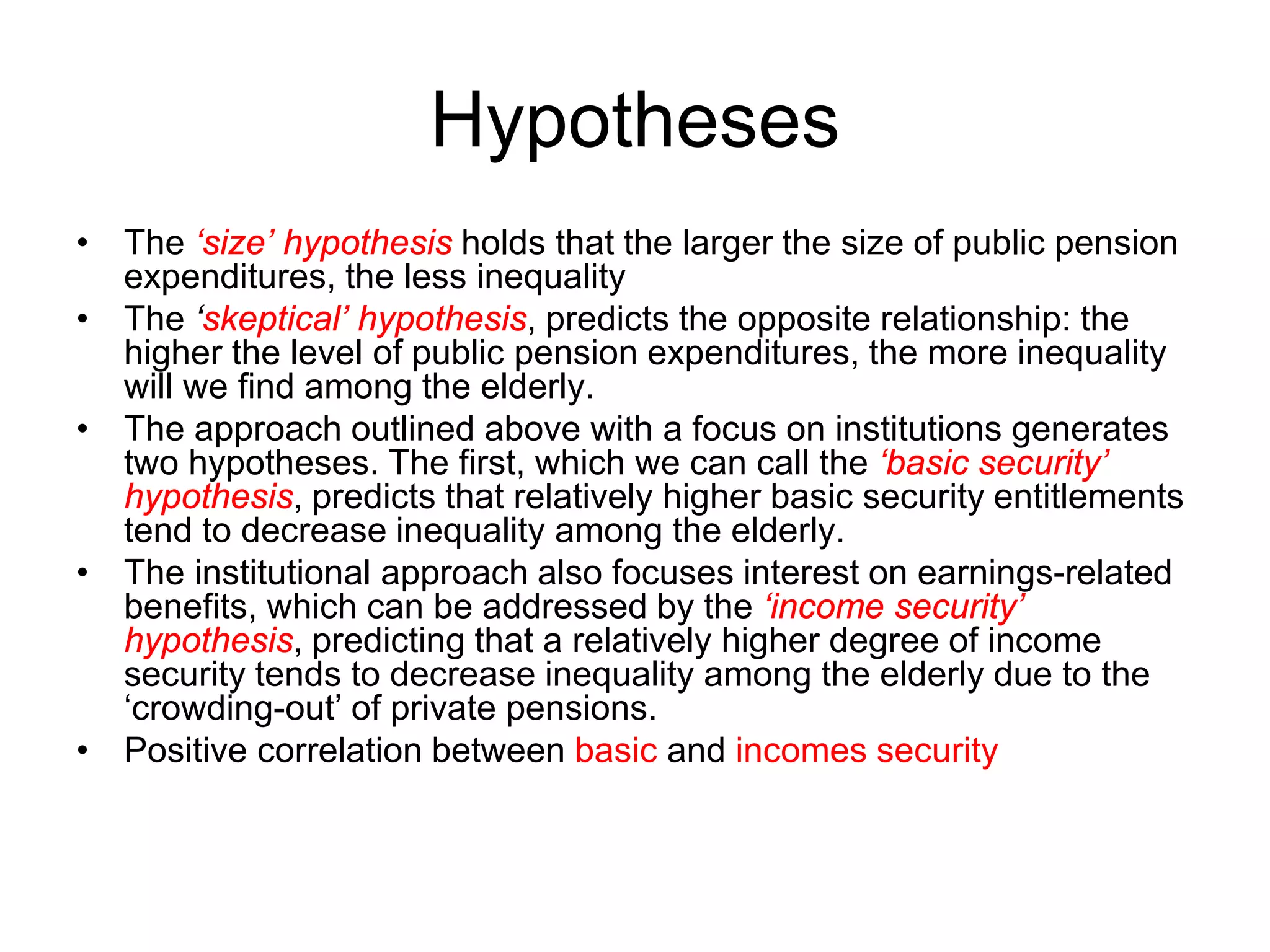 Hypotheses
• The ‘size’ hypothesis holds that the larger the size of public pension
expenditures, the less inequality
• The ‘skeptical’ hypothesis, predicts the opposite relationship: the
higher the level of public pension expenditures, the more inequality
will we find among the elderly.
• The approach outlined above with a focus on institutions generates
two hypotheses. The first, which we can call the ‘basic security’
hypothesis, predicts that relatively higher basic security entitlements
tend to decrease inequality among the elderly.
• The institutional approach also focuses interest on earnings-related
benefits, which can be addressed by the ‘income security’
hypothesis, predicting that a relatively higher degree of income
security tends to decrease inequality among the elderly due to the
‘crowding-out’ of private pensions.
• Positive correlation between basic and incomes security
 