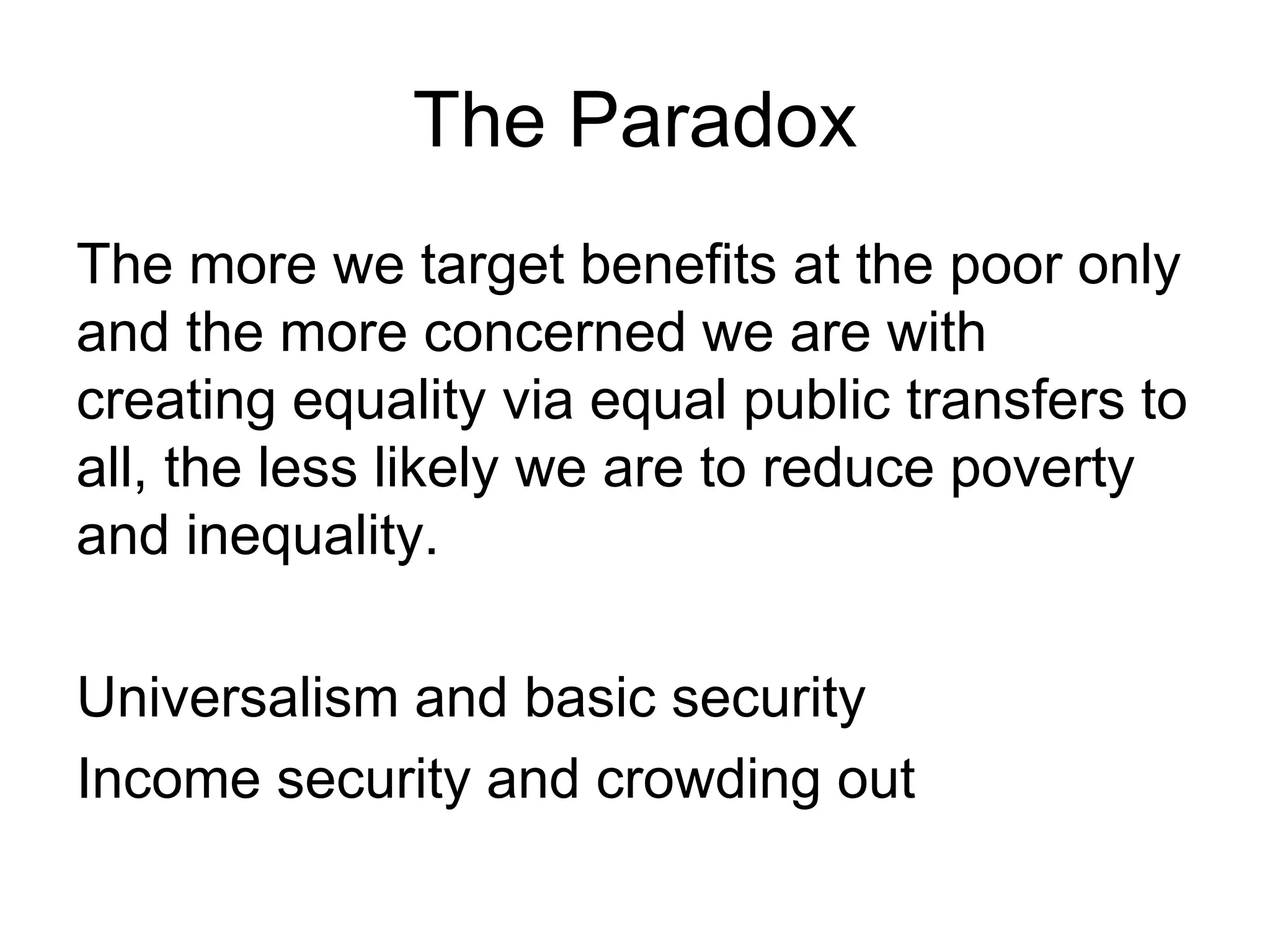 The Paradox
The more we target benefits at the poor only
and the more concerned we are with
creating equality via equal public transfers to
all, the less likely we are to reduce poverty
and inequality.
Universalism and basic security
Income security and crowding out
 