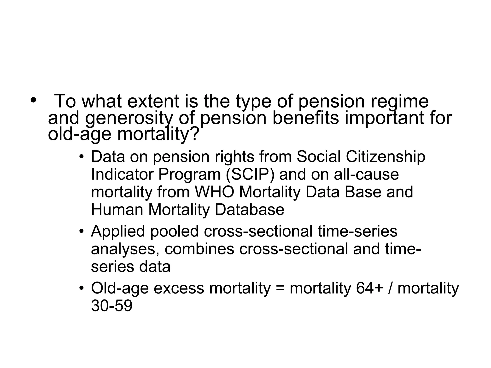 • To what extent is the type of pension regime
and generosity of pension benefits important for
old-age mortality?
• Data on pension rights from Social Citizenship
Indicator Program (SCIP) and on all-cause
mortality from WHO Mortality Data Base and
Human Mortality Database
• Applied pooled cross-sectional time-series
analyses, combines cross-sectional and time-
series data
• Old-age excess mortality = mortality 64+ / mortality
30-59
 